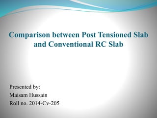 Comparison between Post Tensioned Slab
and Conventional RC Slab
Presented by:
Maisam Hussain
Roll no. 2014-Cv-205
 