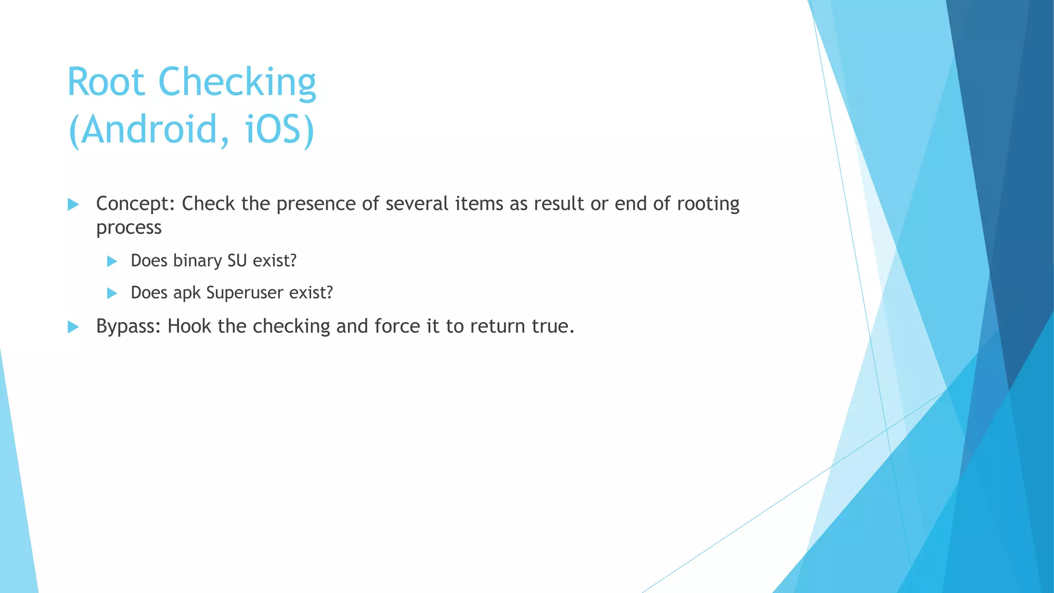 Root Checking
(Android, iOS)
 Concept: Check the presence of several items as result or end of rooting
process
 Does binary SU exist?
 Does apk Superuser exist?
 Bypass: Hook the checking and force it to return true.
 