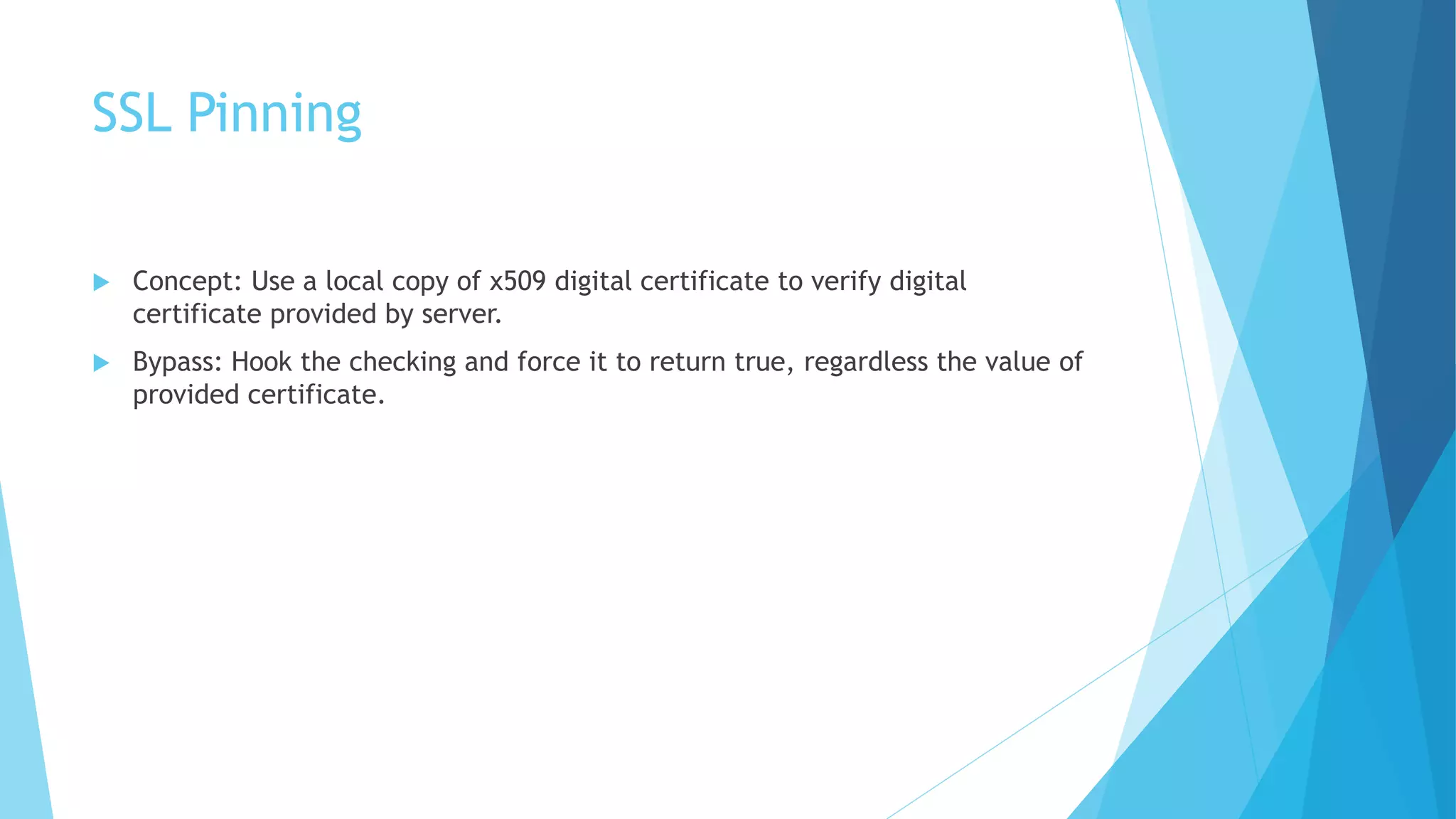 SSL Pinning
 Concept: Use a local copy of x509 digital certificate to verify digital
certificate provided by server.
 Bypass: Hook the checking and force it to return true, regardless the value of
provided certificate.
 