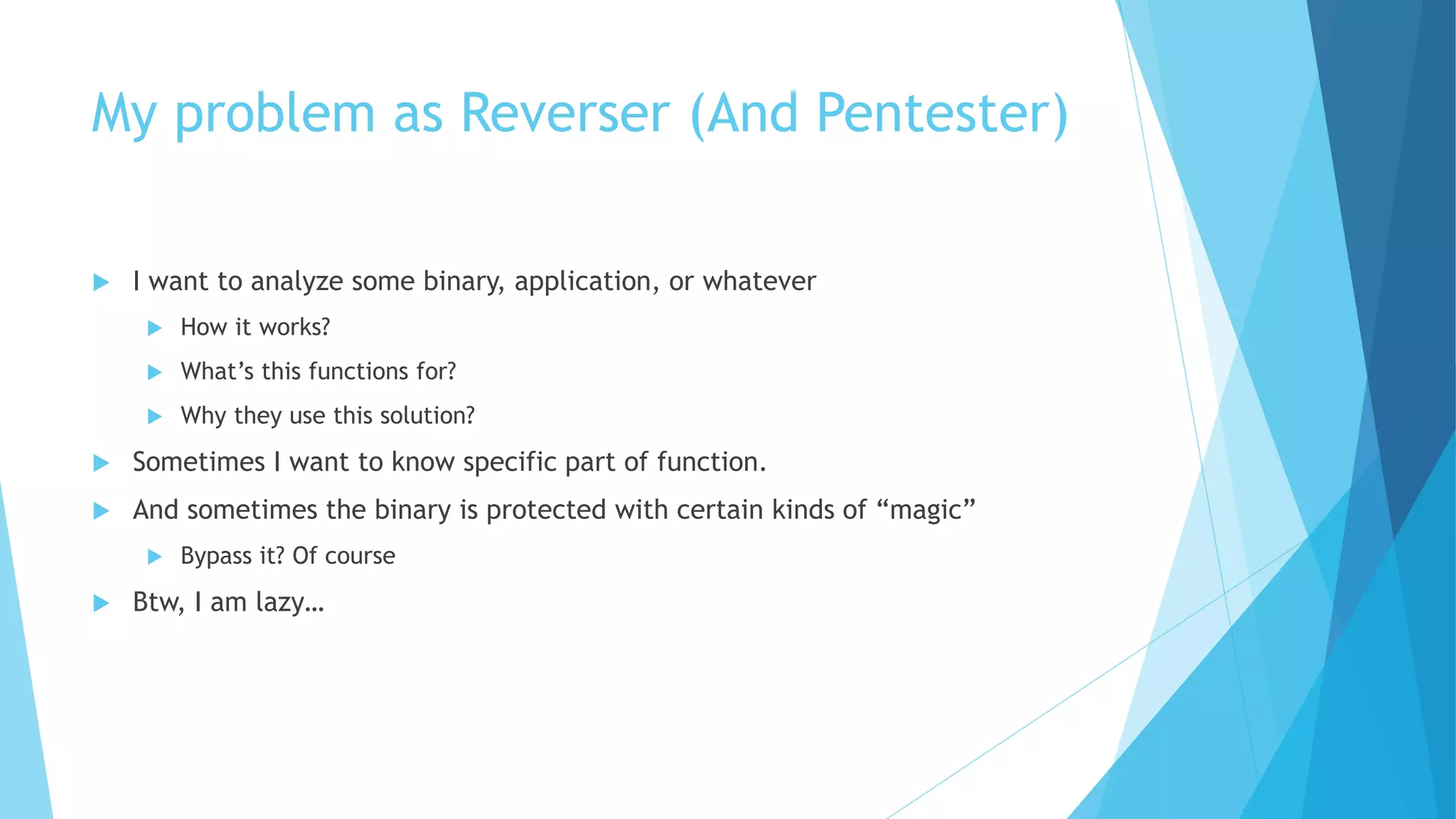 My problem as Reverser (And Pentester)
 I want to analyze some binary, application, or whatever
 How it works?
 What’s this functions for?
 Why they use this solution?
 Sometimes I want to know specific part of function.
 And sometimes the binary is protected with certain kinds of “magic”
 Bypass it? Of course
 Btw, I am lazy…
 