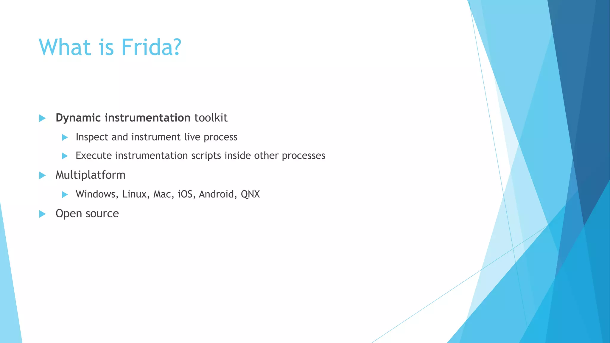 What is Frida?
 Dynamic instrumentation toolkit
 Inspect and instrument live process
 Execute instrumentation scripts inside other processes
 Multiplatform
 Windows, Linux, Mac, iOS, Android, QNX
 Open source
 