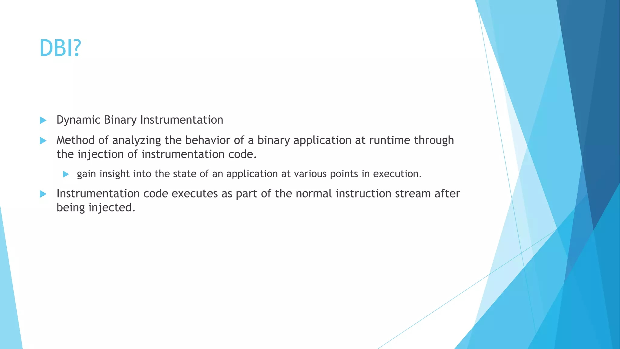 DBI?
 Dynamic Binary Instrumentation
 Method of analyzing the behavior of a binary application at runtime through
the injection of instrumentation code.
 gain insight into the state of an application at various points in execution.
 Instrumentation code executes as part of the normal instruction stream after
being injected.
 