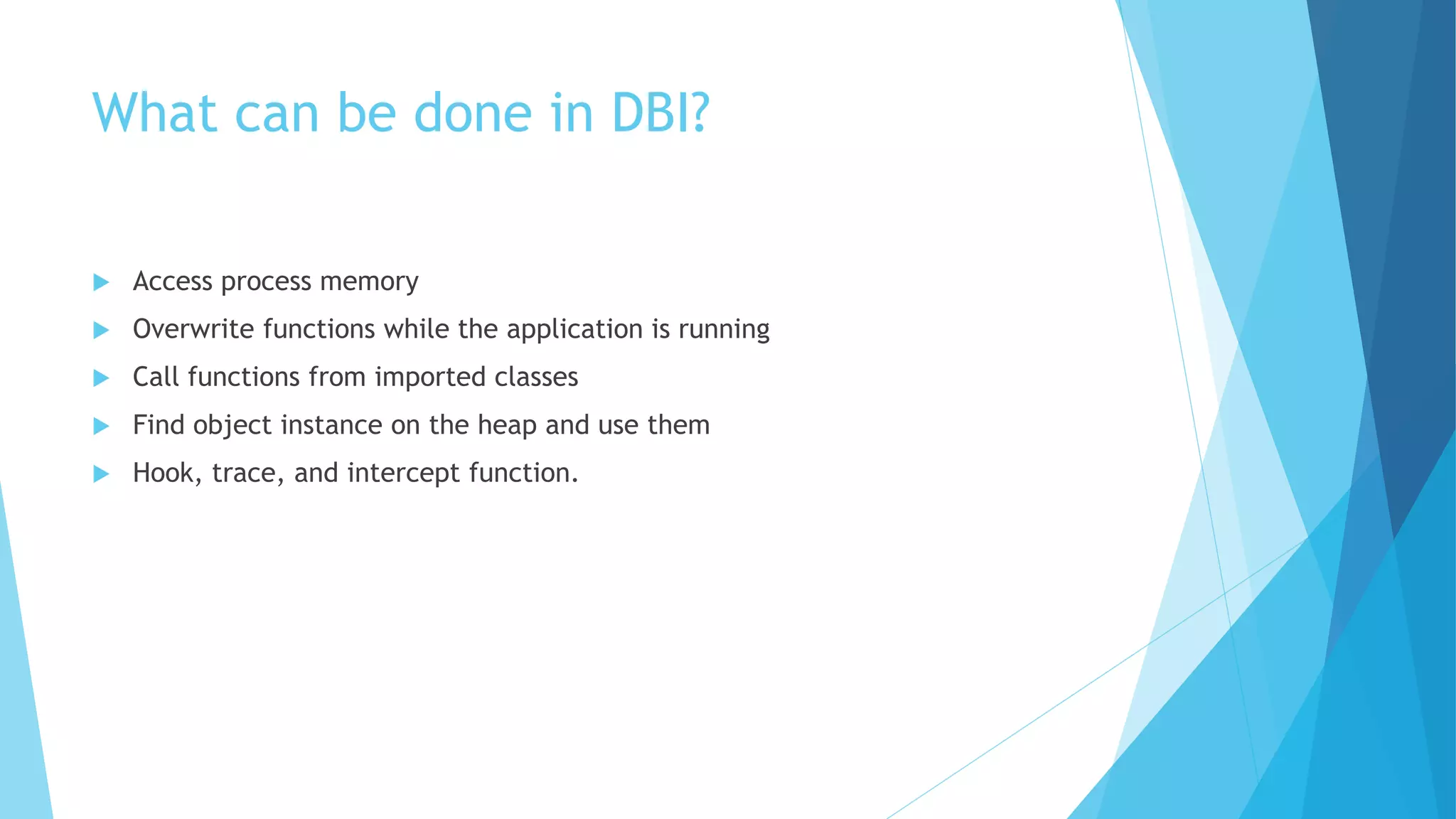 What can be done in DBI?
 Access process memory
 Overwrite functions while the application is running
 Call functions from imported classes
 Find object instance on the heap and use them
 Hook, trace, and intercept function.
 
