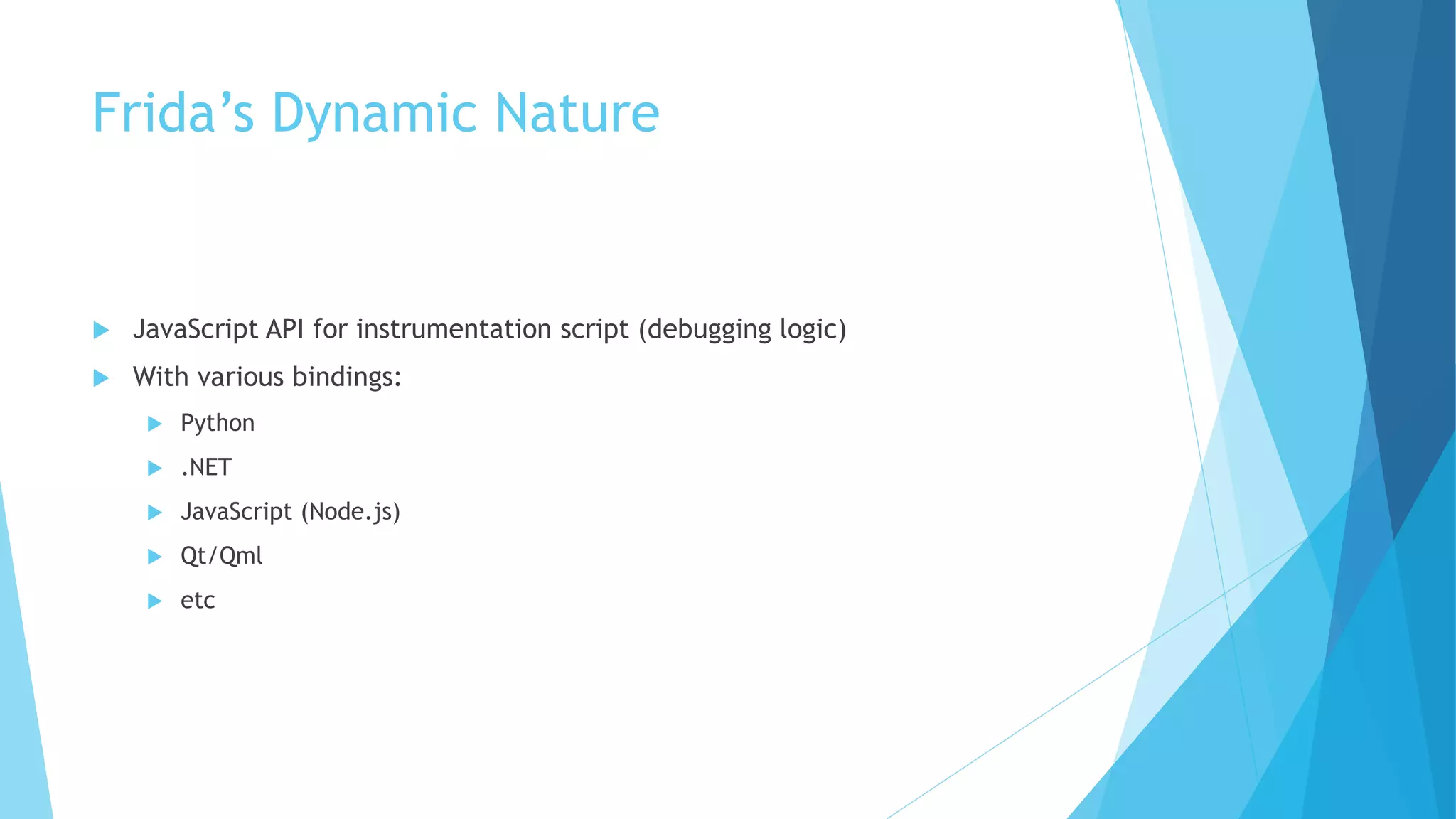 Frida’s Dynamic Nature
 JavaScript API for instrumentation script (debugging logic)
 With various bindings:
 Python
 .NET
 JavaScript (Node.js)
 Qt/Qml
 etc
 