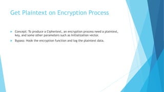 Get Plaintext on Encryption Process
 Concept: To produce a Ciphertext, an encryption process need a plaintext,
key, and some other parameters such as Initialization vector.
 Bypass: Hook the encryption function and log the plaintext data.
 