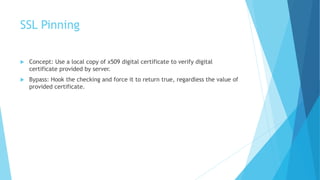 SSL Pinning
 Concept: Use a local copy of x509 digital certificate to verify digital
certificate provided by server.
 Bypass: Hook the checking and force it to return true, regardless the value of
provided certificate.
 