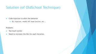 Solution (of OldSchool Technique)
 Code Injection to alter the behavior
 DLL Injection, modify IAT, hook function, etc …
Problem:
 Too much works!
 Need to recreate the DLL for each iteration.
 