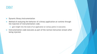 DBI?
 Dynamic Binary Instrumentation
 Method of analyzing the behavior of a binary application at runtime through
the injection of instrumentation code.
 gain insight into the state of an application at various points in execution.
 Instrumentation code executes as part of the normal instruction stream after
being injected.
 