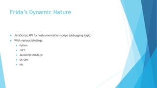 Frida’s Dynamic Nature
 JavaScript API for instrumentation script (debugging logic)
 With various bindings:
 Python
 .NET
 JavaScript (Node.js)
 Qt/Qml
 etc
 