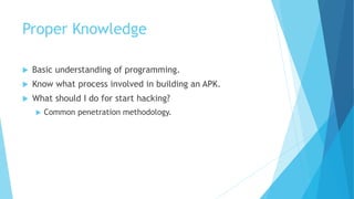 Proper Knowledge
 Basic understanding of programming.
 Know what process involved in building an APK.
 What should I do for start hacking?
 Common penetration methodology.
 