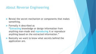 About Reverse Engineering
 Reveal the secret mechanism or components that makes
something.
 Formally it described as
“Extracting knowledge or design information from
anything man-made and reproducing it or reproduce
anything based on the extracted information.”
 Basically we want to know what secrets behind the
application are.
 