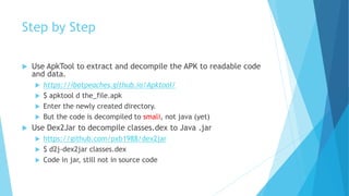 Step by Step
 Use ApkTool to extract and decompile the APK to readable code
and data.
 https://ibotpeaches.github.io/Apktool/
 $ apktool d the_file.apk
 Enter the newly created directory.
 But the code is decompiled to smali, not java (yet)
 Use Dex2Jar to decompile classes.dex to Java .jar
 https://github.com/pxb1988/dex2jar
 $ d2j-dex2jar classes.dex
 Code in jar, still not in source code
 
