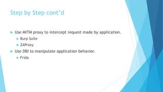Step by Step cont’d
 Use MITM proxy to intercept request made by application.
 Burp Suite
 ZAProxy
 Use DBI to manipulate application behavior.
 Frida
 