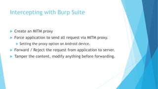 Intercepting with Burp Suite
 Create an MITM proxy
 Force application to send all request via MITM proxy.
 Setting the proxy option on Android device.
 Forward / Reject the request from application to server.
 Tamper the content, modify anything before forwarding.
 