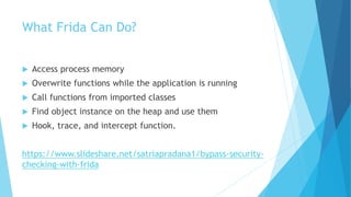 What Frida Can Do?
 Access process memory
 Overwrite functions while the application is running
 Call functions from imported classes
 Find object instance on the heap and use them
 Hook, trace, and intercept function.
https://www.slideshare.net/satriapradana1/bypass-security-
checking-with-frida
 