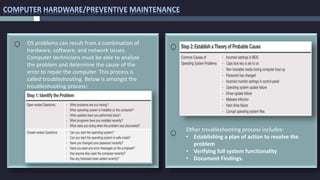 COMPUTER HARDWARE/PREVENTIVE MAINTENANCE
OS problems can result from a combination of
hardware, software, and network issues.
Computer technicians must be able to analyze
the problem and determine the cause of the
error to repair the computer. This process is
called troubleshooting. Below is amongst the
troubleshooting process:
Other troubleshooting process includes:
• Establishing a plan of action to resolve the
problem
• Verifying full system functionality
• Document Findings.
 