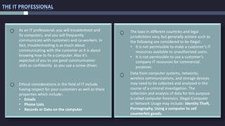 THE IT PROFESSIONAL
The laws in different countries and legal
jurisdictions vary, but generally actions such as
the following are considered to be illegal:
• It is not permissible to make a customer’s IT
resources available to unauthorized users.
• It is not permissible to use a customer’s
company IT resources for commercial
purposes.
Ethical considerations in the field of IT include
having respect for your customers as well as there
properties which include:
• Emails
• Phone Lists
• Records or Data on the computer
As an IT professional, you will troubleshoot and
fix computers, and you will frequently
communicate with customers and co-workers. In
fact, troubleshooting is as much about
communicating with the customer as it is about
knowing how to fix a computer. Also it’s
expected of you to use good communication
skills as confidently as you use a screw driver.
Data from computer systems, networks,
wireless communications, and storage devices
may need to be collected and analyzed in the
course of a criminal investigation. The
collection and analysis of data for this purpose
is called computer forensics. Illegal Computer
or Network Usage may include: Identity Theft,
Pornography, Using a computer to sell
counterfeit goods.
 