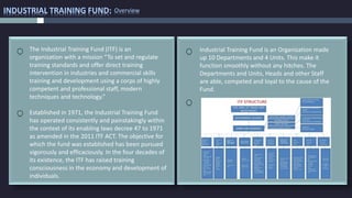 INDUSTRIAL TRAINING FUND: Overview
Industrial Training Fund is an Organization made
up 10 Departments and 4 Units. This make it
function smoothly without any hitches. The
Departments and Units, Heads and other Staff
are able, competed and loyal to the cause of the
Fund.
Established in 1971, the Industrial Training Fund
has operated consistently and painstakingly within
the context of its enabling laws decree 47 to 1971
as amended in the 2011 ITF ACT. The objective for
which the fund was established has been pursued
vigorously and efficaciously. In the four decades of
its existence, the ITF has raised training
consciousness in the economy and development of
individuals.
The Industrial Training Fund (ITF) is an
organization with a mission “To set and regulate
training standards and offer direct training
intervention in industries and commercial skills
training and development using a corps of highly
competent and professional staff, modern
techniques and technology.”
 