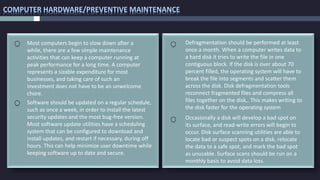 COMPUTER HARDWARE/PREVENTIVE MAINTENANCE
Defragmentation should be performed at least
once a month. When a computer writes data to
a hard disk it tries to write the file in one
contiguous block. If the disk is over about 70
percent filled, the operating system will have to
break the file into segments and scatter them
across the disk. Disk defragmentation tools
reconnect fragmented files and compress all
files together on the disk,. This makes writing to
the disk faster for the operating system
Software should be updated on a regular schedule,
such as once a week, in order to install the latest
security updates and the most bug-free version.
Most software update utilities have a scheduling
system that can be configured to download and
install updates, and restart if necessary, during off
hours. This can help minimize user downtime while
keeping software up to date and secure.
Most computers begin to slow down after a
while, there are a few simple maintenance
activities that can keep a computer running at
peak performance for a long time. A computer
represents a sizable expenditure for most
businesses, and taking care of such an
investment does not have to be an unwelcome
chore.
Occasionally a disk will develop a bad spot on
its surface, and read-write errors will begin to
occur. Disk surface scanning utilities are able to
locate bad or suspect spots on a disk, relocate
the data to a safe spot, and mark the bad spot
as unusable. Surface scans should be run on a
monthly basis to avoid data loss.
 