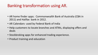 • AR home finder apps: Commonwealth Bank of Australia (CBA in
2011) and Halifax bank in 2012.
• AR Calendars- used by Federal Bank of India
• Help customers to locate branches and ATMs, displaying offers and
deals
• Stockbroking apps for enhanced trading experience.
• Product training and education
 