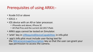 • Xcode 9.0 or above
• iOS11 +
• iOS device with an A9 or later processor.
• iPhone6s and above; iPhone SE
• All iPad Pros and the current std 2017 iPads
• ARKit apps cannot be tested on Simulator.
• ‘arkit’ key in UIRequiredDeviceCapabilities in info.plist
• app's Info.plist must include user-facing text for
the NSCameraUsageDescription key so that the user can grant your
app permission to access the camera.
 