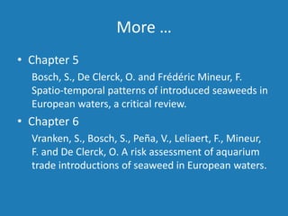 More …
• Chapter 5
Bosch, S., De Clerck, O. and Frédéric Mineur, F.
Spatio-temporal patterns of introduced seaweeds in
European waters, a critical review.
• Chapter 6
Vranken, S., Bosch, S., Peña, V., Leliaert, F., Mineur,
F. and De Clerck, O. A risk assessment of aquarium
trade introductions of seaweed in European waters.
 