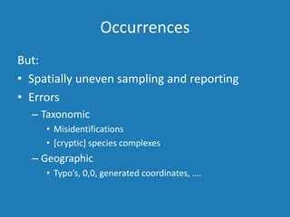 Occurrences
But:
• Spatially uneven sampling and reporting
• Errors
– Taxonomic
• Misidentifications
• [cryptic] species complexes
– Geographic
• Typo’s, 0,0, generated coordinates, ….
 