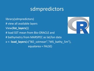 sdmpredictors
library(sdmpredictors)
# view all available layers
View(list_layers())
# load SST mean from Bio-ORACLE and
# bathymetry from MARSPEC as lat/lon data
x <- load_layers(c("BO_sstmean","MS_bathy_5m"),
equalarea = FALSE)
 