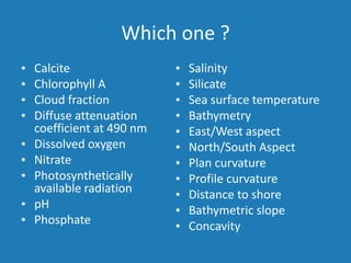 Which one ?
• Calcite
• Chlorophyll A
• Cloud fraction
• Diffuse attenuation
coefficient at 490 nm
• Dissolved oxygen
• Nitrate
• Photosynthetically
available radiation
• pH
• Phosphate
• Salinity
• Silicate
• Sea surface temperature
• Bathymetry
• East/West aspect
• North/South Aspect
• Plan curvature
• Profile curvature
• Distance to shore
• Bathymetric slope
• Concavity
 