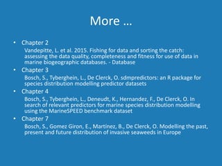 More …
• Chapter 2
Vandepitte, L. et al. 2015. Fishing for data and sorting the catch:
assessing the data quality, completeness and fitness for use of data in
marine biogeographic databases. - Database
• Chapter 3
Bosch, S., Tyberghein, L., De Clerck, O. sdmpredictors: an R package for
species distribution modelling predictor datasets
• Chapter 4
Bosch, S., Tyberghein, L., Deneudt, K., Hernandez, F., De Clerck, O. In
search of relevant predictors for marine species distribution modelling
using the MarineSPEED benchmark dataset
• Chapter 7
Bosch, S., Gomez Giron, E., Martínez, B., De Clerck, O. Modelling the past,
present and future distribution of invasive seaweeds in Europe
 