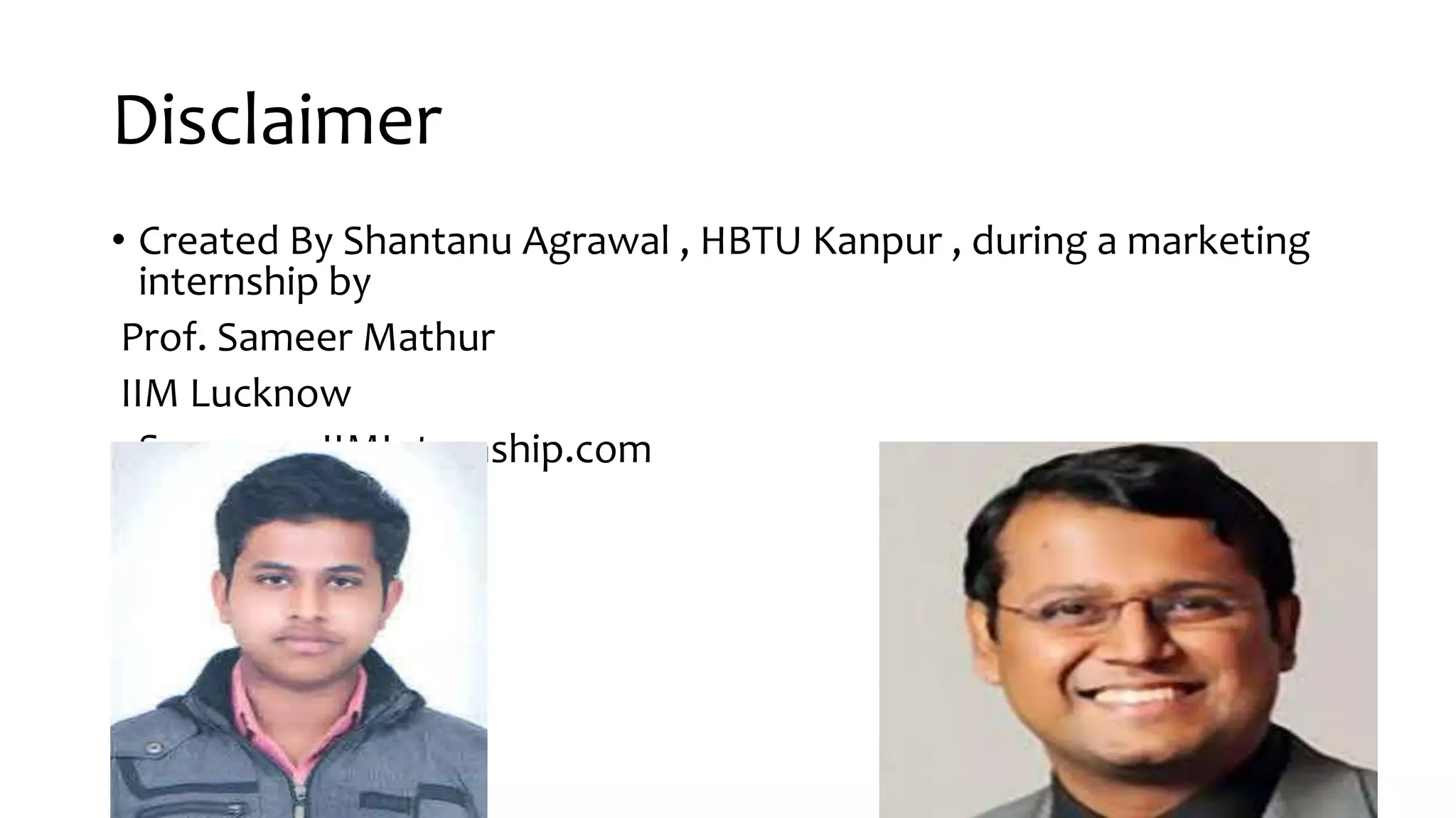 Disclaimer
• Created By Shantanu Agrawal , HBTU Kanpur , during a marketing
internship by
Prof. Sameer Mathur
IIM Lucknow
• See www.IIMInternship.com
