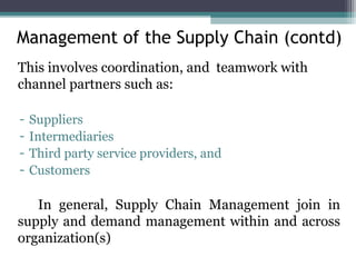 This involves coordination, and teamwork with
channel partners such as:
- Suppliers
- Intermediaries
- Third party service providers, and
- Customers
In general, Supply Chain Management join in
supply and demand management within and across
organization(s)
Management of the Supply Chain (contd)
 