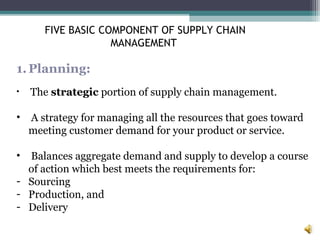 1.Planning:
• The strategic portion of supply chain management.
• A strategy for managing all the resources that goes toward
meeting customer demand for your product or service.
• Balances aggregate demand and supply to develop a course
of action which best meets the requirements for:
- Sourcing
- Production, and
- Delivery
FIVE BASIC COMPONENT OF SUPPLY CHAIN
MANAGEMENT
 