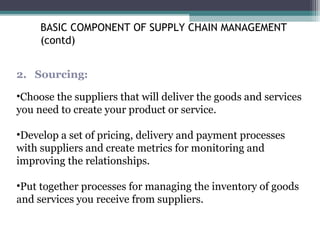 2. Sourcing:
•Choose the suppliers that will deliver the goods and services
you need to create your product or service.
•Develop a set of pricing, delivery and payment processes
with suppliers and create metrics for monitoring and
improving the relationships.
•Put together processes for managing the inventory of goods
and services you receive from suppliers.
BASIC COMPONENT OF SUPPLY CHAIN MANAGEMENT
(contd)
 