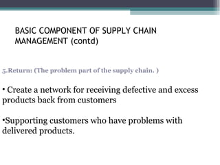 5.Return: (The problem part of the supply chain. )
• Create a network for receiving defective and excess
products back from customers
•Supporting customers who have problems with
delivered products.
BASIC COMPONENT OF SUPPLY CHAIN
MANAGEMENT (contd)
 