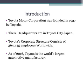 Introduction
• Toyota Motor Corporation was founded in 1937
by Toyoda.
• There Headquarters are in Toyota City Japan.
• Toyota’s Corporate Structure Consists of
364,445 employees Worldwide.
• As of 2016, Toyota is the world's largest
automotive manufacturer.
 