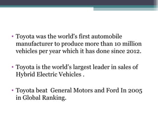 • Toyota was the world's first automobile
manufacturer to produce more than 10 million
vehicles per year which it has done since 2012.
• Toyota is the world’s largest leader in sales of
Hybrid Electric Vehicles .
• Toyota beat General Motors and Ford In 2005
in Global Ranking.
 