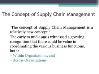 The Concept of Supply Chain Management
The concept of Supply Chain Management is a
relatively new concept !
The early to mid-1990s witnessed a growing
recognition that there could be value in
coordinating the various business functions,
both:
- Within Organizations, and
- Across Organizations
 