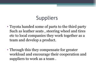Suppliers
• Toyota handed some of parts to the third party
Such as leather seats , steering wheel and tires
etc to local companies they work together as a
team and develop a product.
• Through this they compensate for greater
workload and encourage their cooperation and
suppliers to work as a team .
 