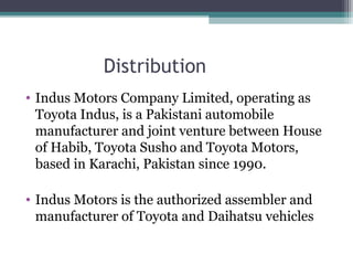 Distribution
• Indus Motors Company Limited, operating as
Toyota Indus, is a Pakistani automobile
manufacturer and joint venture between House
of Habib, Toyota Susho and Toyota Motors,
based in Karachi, Pakistan since 1990.
• Indus Motors is the authorized assembler and
manufacturer of Toyota and Daihatsu vehicles
 