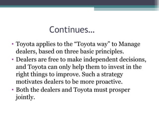 Continues…
• Toyota applies to the “Toyota way” to Manage
dealers, based on three basic principles.
• Dealers are free to make independent decisions,
and Toyota can only help them to invest in the
right things to improve. Such a strategy
motivates dealers to be more proactive.
• Both the dealers and Toyota must prosper
jointly.
 