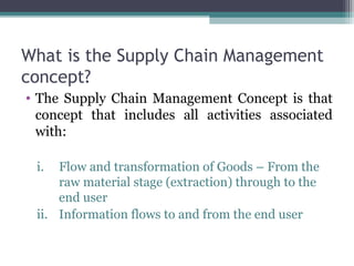 What is the Supply Chain Management
concept?
• The Supply Chain Management Concept is that
concept that includes all activities associated
with:
i. Flow and transformation of Goods – From the
raw material stage (extraction) through to the
end user
ii. Information flows to and from the end user
 