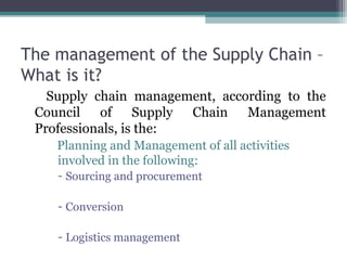 The management of the Supply Chain –
What is it?
Supply chain management, according to the
Council of Supply Chain Management
Professionals, is the:
Planning and Management of all activities
involved in the following:
- Sourcing and procurement
- Conversion
- Logistics management
 