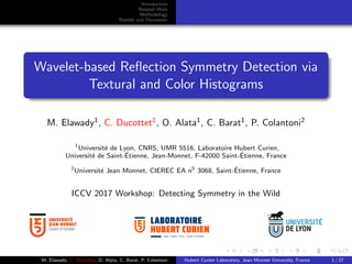 Introduction
Related Work
Methodology
Results and Discussion
Wavelet-based Reﬂection Symmetry Detection via
Textural and Color Histograms
M. Elawady1
, C. Ducottet1
, O. Alata1
, C. Barat1
, P. Colantoni2
1
Universit´e de Lyon, CNRS, UMR 5516, Laboratoire Hubert Curien,
Universit´e de Saint-´Etienne, Jean-Monnet, F-42000 Saint-´Etienne, France
2
Universit´e Jean Monnet, CIEREC EA n0
3068, Saint-´Etienne, France
ICCV 2017 Workshop: Detecting Symmetry in the Wild
UMR • CNRS • 5516 • SAINT-ETIENNE
M. Elawady, C. Ducottet, O. Alata, C. Barat, P. Colantoni Hubert Curien Laboratory, Jean Monnet University, France 1 / 27
 