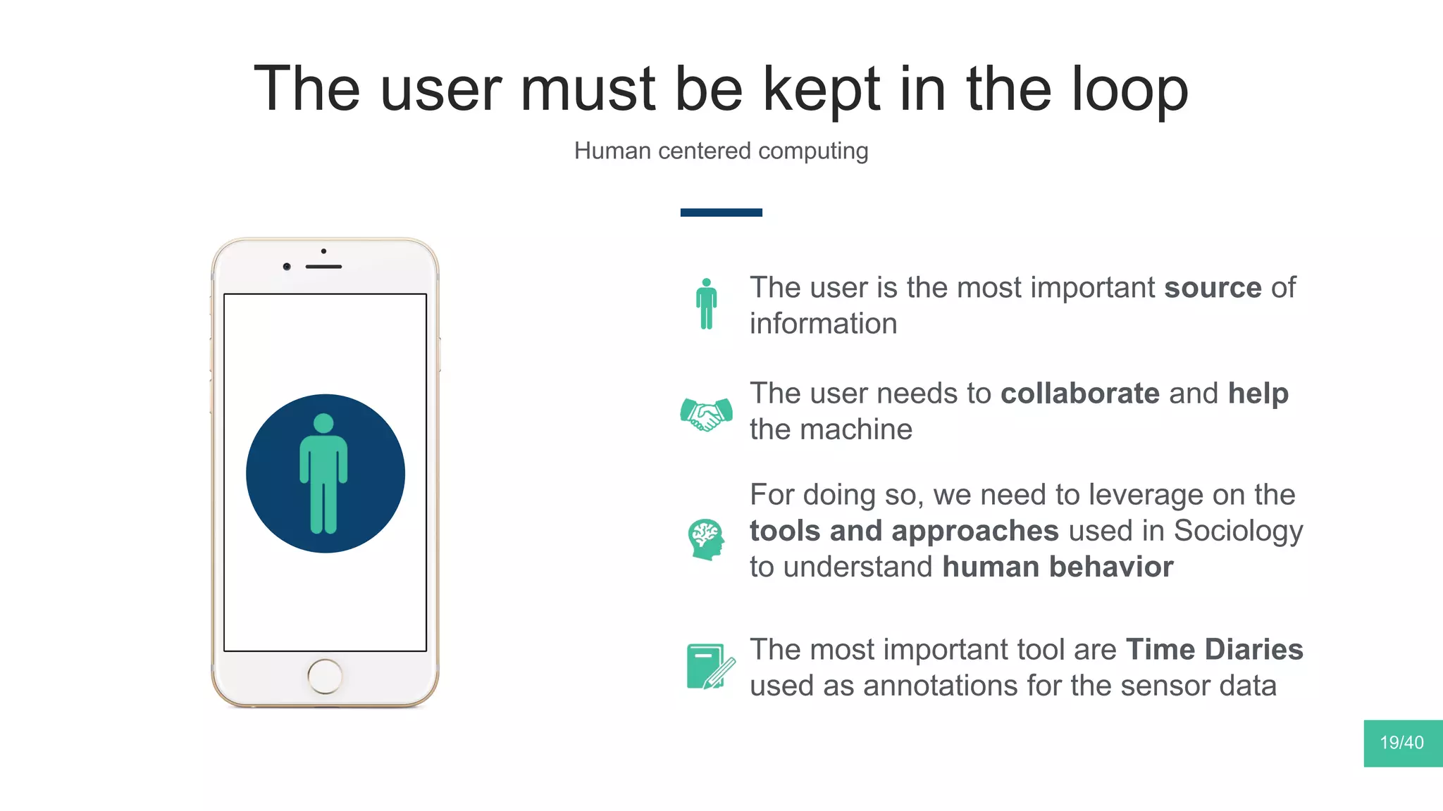 The user must be kept in the loop
Human centered computing
The user is the most important source of
information
19/40
The user needs to collaborate and help
the machine
For doing so, we need to leverage on the
tools and approaches used in Sociology
to understand human behavior
The most important tool are Time Diaries
used as annotations for the sensor data
 