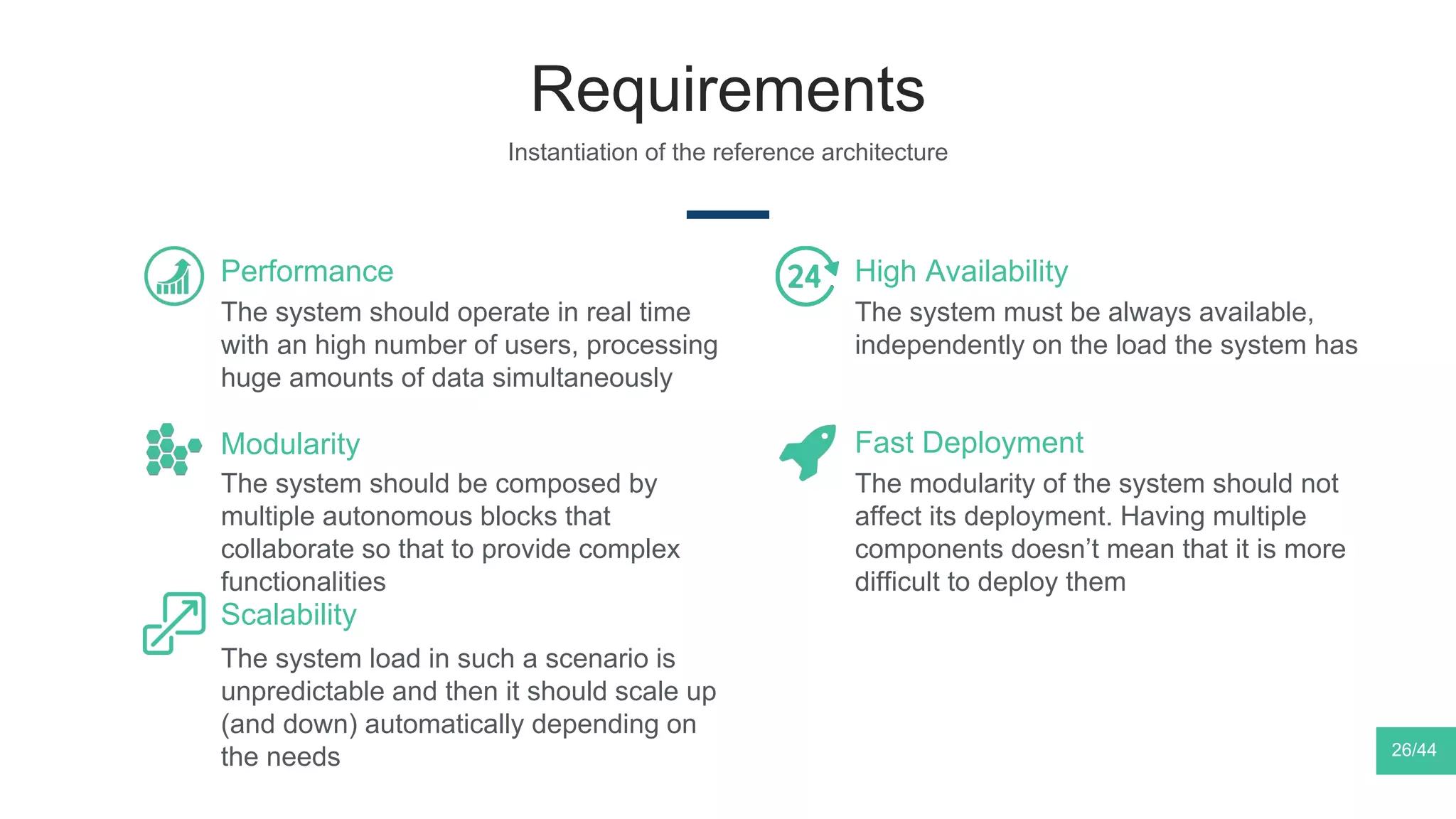 Requirements
Instantiation of the reference architecture
The system should operate in real time
with an high number of users, processing
huge amounts of data simultaneously
Performance
The system should be composed by
multiple autonomous blocks that
collaborate so that to provide complex
functionalities
Modularity
The system load in such a scenario is
unpredictable and then it should scale up
(and down) automatically depending on
the needs
Scalability
The system must be always available,
independently on the load the system has
High Availability
The modularity of the system should not
affect its deployment. Having multiple
components doesn’t mean that it is more
difficult to deploy them
Fast Deployment
26/44
 