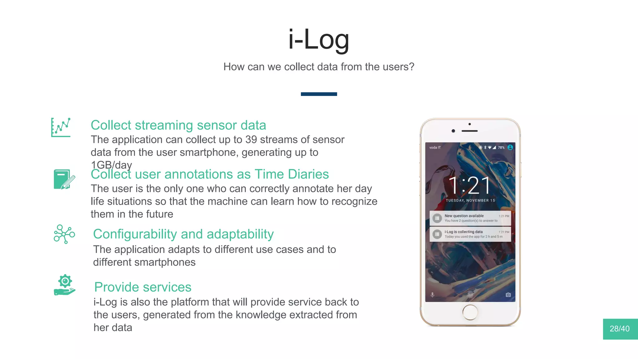 i-Log
How can we collect data from the users?
The application adapts to different use cases and to
different smartphones
Configurability and adaptability
The user is the only one who can correctly annotate her day
life situations so that the machine can learn how to recognize
them in the future
Collect user annotations as Time Diaries
i-Log is also the platform that will provide service back to
the users, generated from the knowledge extracted from
her data
Provide services
The application can collect up to 39 streams of sensor
data from the user smartphone, generating up to
1GB/day
Collect streaming sensor data
28/40
 