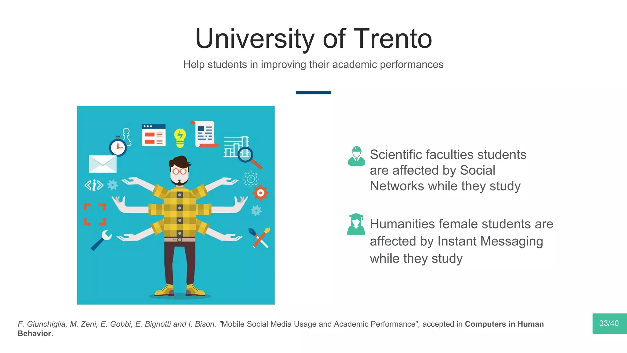 University of Trento
33/40F. Giunchiglia, M. Zeni, E. Gobbi, E. Bignotti and I. Bison, "Mobile Social Media Usage and Academic Performance”, accepted in Computers in Human
Behavior.
Scientific faculties students
are affected by Social
Networks while they study
Humanities female students are
affected by Instant Messaging
while they study
Help students in improving their academic performances
 