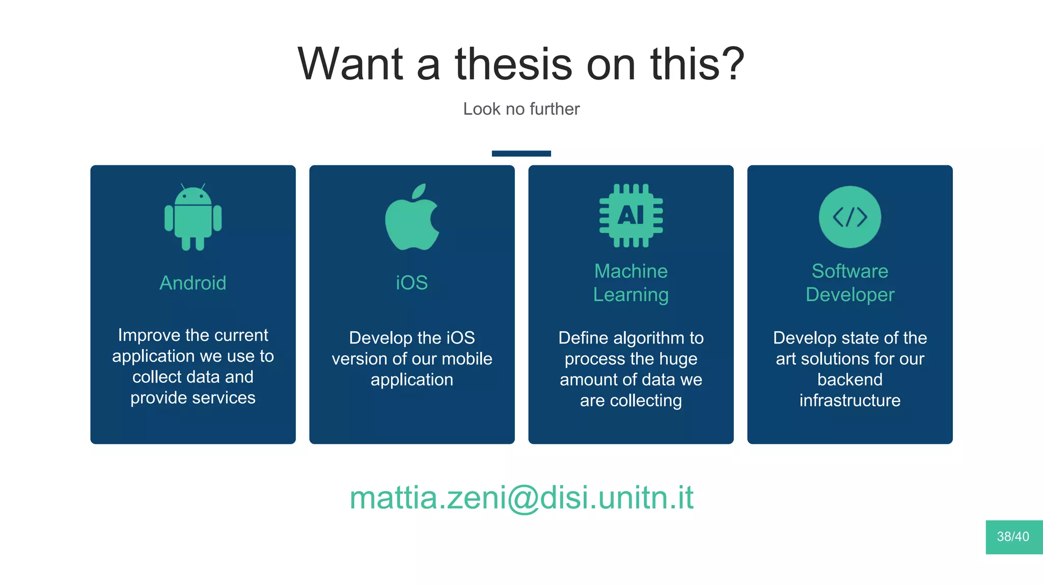 Want a thesis on this?
Look no further
38/40
Android iOS
Develop the iOS
version of our mobile
application
Machine
Learning
Define algorithm to
process the huge
amount of data we
are collecting
Software
Developer
Develop state of the
art solutions for our
backend
infrastructure
Improve the current
application we use to
collect data and
provide services
mattia.zeni@disi.unitn.it
 