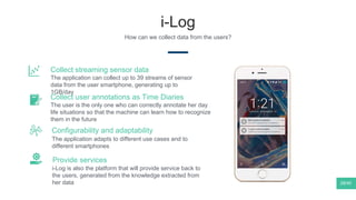 i-Log
How can we collect data from the users?
The application adapts to different use cases and to
different smartphones
Configurability and adaptability
The user is the only one who can correctly annotate her day
life situations so that the machine can learn how to recognize
them in the future
Collect user annotations as Time Diaries
i-Log is also the platform that will provide service back to
the users, generated from the knowledge extracted from
her data
Provide services
The application can collect up to 39 streams of sensor
data from the user smartphone, generating up to
1GB/day
Collect streaming sensor data
28/40
 